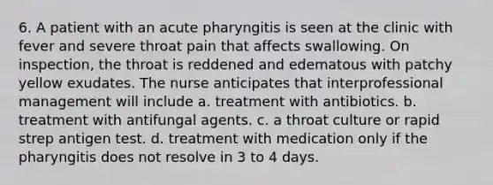 6. A patient with an acute pharyngitis is seen at the clinic with fever and severe throat pain that affects swallowing. On inspection, the throat is reddened and edematous with patchy yellow exudates. The nurse anticipates that interprofessional management will include a. treatment with antibiotics. b. treatment with antifungal agents. c. a throat culture or rapid strep antigen test. d. treatment with medication only if the pharyngitis does not resolve in 3 to 4 days.