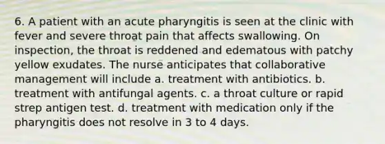 6. A patient with an acute pharyngitis is seen at the clinic with fever and severe throat pain that affects swallowing. On inspection, the throat is reddened and edematous with patchy yellow exudates. The nurse anticipates that collaborative management will include a. treatment with antibiotics. b. treatment with antifungal agents. c. a throat culture or rapid strep antigen test. d. treatment with medication only if the pharyngitis does not resolve in 3 to 4 days.