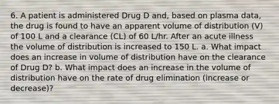 6. A patient is administered Drug D and, based on plasma data, the drug is found to have an apparent volume of distribution (V) of 100 L and a clearance (CL) of 60 L/hr. After an acute illness the volume of distribution is increased to 150 L. a. What impact does an increase in volume of distribution have on the clearance of Drug D? b. What impact does an increase in the volume of distribution have on the rate of drug elimination (increase or decrease)?