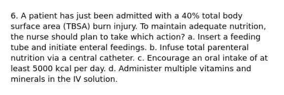 6. A patient has just been admitted with a 40% total body surface area (TBSA) burn injury. To maintain adequate nutrition, the nurse should plan to take which action? a. Insert a feeding tube and initiate enteral feedings. b. Infuse total parenteral nutrition via a central catheter. c. Encourage an oral intake of at least 5000 kcal per day. d. Administer multiple vitamins and minerals in the IV solution.