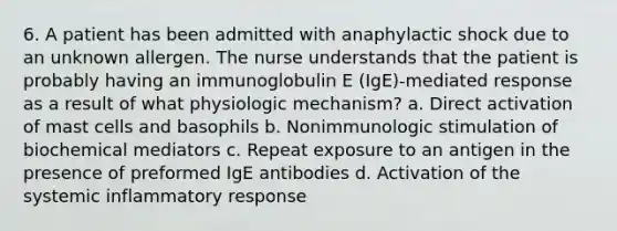 6. A patient has been admitted with anaphylactic shock due to an unknown allergen. The nurse understands that the patient is probably having an immunoglobulin E (IgE)-mediated response as a result of what physiologic mechanism? a. Direct activation of mast cells and basophils b. Nonimmunologic stimulation of biochemical mediators c. Repeat exposure to an antigen in the presence of preformed IgE antibodies d. Activation of the systemic inflammatory response