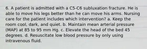 6. A patient is admitted with a C5-C6 subluxation fracture. He is able to move his legs better than he can move his arms. Nursing care for the patient includes which intervention? a. Keep the room cool, dark, and quiet. b. Maintain mean arterial pressure (MAP) at 85 to 95 mm Hg. c. Elevate the head of the bed 45 degrees. d. Resuscitate low blood pressure by only using intravenous fluid.