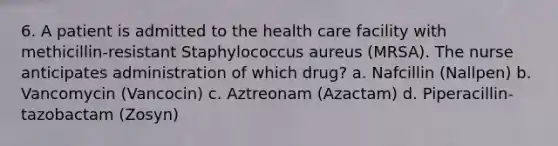 6. A patient is admitted to the health care facility with methicillin-resistant Staphylococcus aureus (MRSA). The nurse anticipates administration of which drug? a. Nafcillin (Nallpen) b. Vancomycin (Vancocin) c. Aztreonam (Azactam) d. Piperacillin-tazobactam (Zosyn)