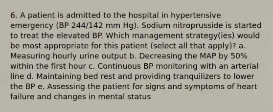 6. A patient is admitted to the hospital in hypertensive emergency (BP 244/142 mm Hg). Sodium nitroprusside is started to treat the elevated BP. Which management strategy(ies) would be most appropriate for this patient (select all that apply)? a. Measuring hourly urine output b. Decreasing the MAP by 50% within the first hour c. Continuous BP monitoring with an arterial line d. Maintaining bed rest and providing tranquilizers to lower the BP e. Assessing the patient for signs and symptoms of heart failure and changes in mental status