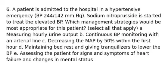 6. A patient is admitted to the hospital in a hypertensive emergency (BP 244/142 mm Hg). Sodium nitroprusside is started to treat the elevated BP. Which management strategies would be most appropriate for this patient? (select all that apply) a. Measuring hourly urine output b. Continuous BP monitoring with an arterial line c. Decreasing the MAP by 50% within the first hour d. Maintaining bed rest and giving tranquilizers to lower the BP e. Assessing the patient for signs and symptoms of heart failure and changes in mental status