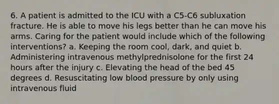 6. A patient is admitted to the ICU with a C5-C6 subluxation fracture. He is able to move his legs better than he can move his arms. Caring for the patient would include which of the following interventions? a. Keeping the room cool, dark, and quiet b. Administering intravenous methylprednisolone for the first 24 hours after the injury c. Elevating the head of the bed 45 degrees d. Resuscitating low blood pressure by only using intravenous fluid