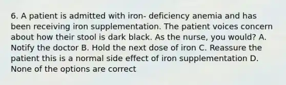 6. A patient is admitted with iron- deficiency anemia and has been receiving iron supplementation. The patient voices concern about how their stool is dark black. As the nurse, you would? A. Notify the doctor B. Hold the next dose of iron C. Reassure the patient this is a normal side effect of iron supplementation D. None of the options are correct