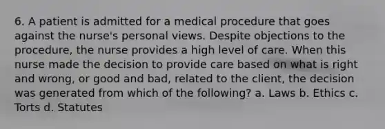 6. A patient is admitted for a medical procedure that goes against the nurse's personal views. Despite objections to the procedure, the nurse provides a high level of care. When this nurse made the decision to provide care based on what is right and wrong, or good and bad, related to the client, the decision was generated from which of the following? a. Laws b. Ethics c. Torts d. Statutes