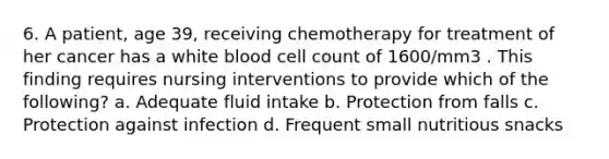 6. A patient, age 39, receiving chemotherapy for treatment of her cancer has a white blood cell count of 1600/mm3 . This finding requires nursing interventions to provide which of the following? a. Adequate fluid intake b. Protection from falls c. Protection against infection d. Frequent small nutritious snacks