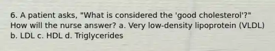 6. A patient asks, "What is considered the 'good cholesterol'?" How will the nurse answer? a. Very low-density lipoprotein (VLDL) b. LDL c. HDL d. Triglycerides