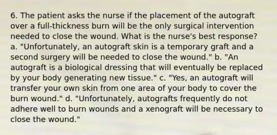 6. The patient asks the nurse if the placement of the autograft over a full-thickness burn will be the only surgical intervention needed to close the wound. What is the nurse's best response? a. "Unfortunately, an autograft skin is a temporary graft and a second surgery will be needed to close the wound." b. "An autograft is a biological dressing that will eventually be replaced by your body generating new tissue." c. "Yes, an autograft will transfer your own skin from one area of your body to cover the burn wound." d. "Unfortunately, autografts frequently do not adhere well to burn wounds and a xenograft will be necessary to close the wound."