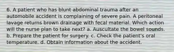 6. A patient who has blunt abdominal trauma after an automobile accident is complaining of severe pain. A peritoneal lavage returns brown drainage with fecal material. Which action will the nurse plan to take next? a. Auscultate the bowel sounds. b. Prepare the patient for surgery. c. Check the patient's oral temperature. d. Obtain information about the accident.