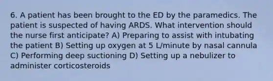 6. A patient has been brought to the ED by the paramedics. The patient is suspected of having ARDS. What intervention should the nurse first anticipate? A) Preparing to assist with intubating the patient B) Setting up oxygen at 5 L/minute by nasal cannula C) Performing deep suctioning D) Setting up a nebulizer to administer corticosteroids