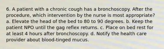 6. A patient with a chronic cough has a bronchoscopy. After the procedure, which intervention by the nurse is most appropriate? a. Elevate the head of the bed to 80 to 90 degrees. b. Keep the patient NPO until the gag reflex returns. c. Place on bed rest for at least 4 hours after bronchoscopy. d. Notify the health care provider about blood-tinged mucus.