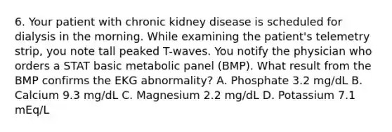 6. Your patient with chronic kidney disease is scheduled for dialysis in the morning. While examining the patient's telemetry strip, you note tall peaked T-waves. You notify the physician who orders a STAT basic metabolic panel (BMP). What result from the BMP confirms the EKG abnormality? A. Phosphate 3.2 mg/dL B. Calcium 9.3 mg/dL C. Magnesium 2.2 mg/dL D. Potassium 7.1 mEq/L