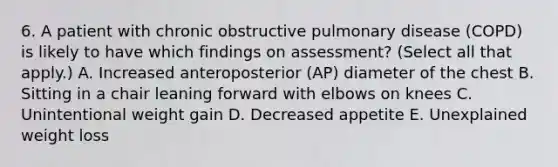 6. A patient with chronic obstructive pulmonary disease (COPD) is likely to have which findings on assessment? (Select all that apply.) A. Increased anteroposterior (AP) diameter of the chest B. Sitting in a chair leaning forward with elbows on knees C. Unintentional weight gain D. Decreased appetite E. Unexplained weight loss