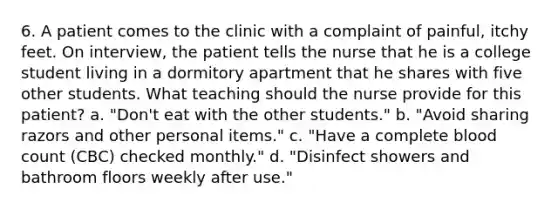 6. A patient comes to the clinic with a complaint of painful, itchy feet. On interview, the patient tells the nurse that he is a college student living in a dormitory apartment that he shares with five other students. What teaching should the nurse provide for this patient? a. "Don't eat with the other students." b. "Avoid sharing razors and other personal items." c. "Have a complete blood count (CBC) checked monthly." d. "Disinfect showers and bathroom floors weekly after use."