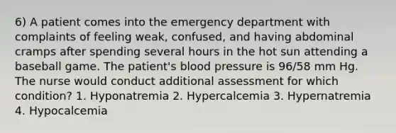 6) A patient comes into the emergency department with complaints of feeling weak, confused, and having abdominal cramps after spending several hours in the hot sun attending a baseball game. The patient's blood pressure is 96/58 mm Hg. The nurse would conduct additional assessment for which condition? 1. Hyponatremia 2. Hypercalcemia 3. Hypernatremia 4. Hypocalcemia