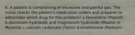 6. A patient is complaining of excessive and painful gas. The nurse checks the patient's medication orders and prepares to administer which drug for this problem? a.famotidine (Pepcid) b.aluminum hydroxide and magnesium hydroxide (Maalox or Mylanta) c.calcium carbonate (Tums) d.simethicone (Mylicon)