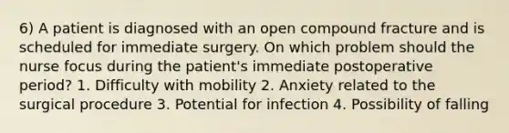 6) A patient is diagnosed with an open compound fracture and is scheduled for immediate surgery. On which problem should the nurse focus during the patient's immediate postoperative period? 1. Difficulty with mobility 2. Anxiety related to the surgical procedure 3. Potential for infection 4. Possibility of falling