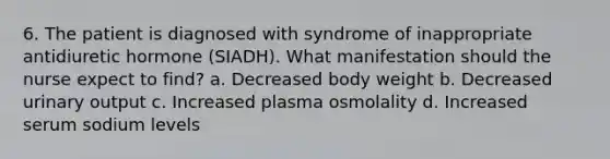 6. The patient is diagnosed with syndrome of inappropriate antidiuretic hormone (SIADH). What manifestation should the nurse expect to find? a. Decreased body weight b. Decreased urinary output c. Increased plasma osmolality d. Increased serum sodium levels