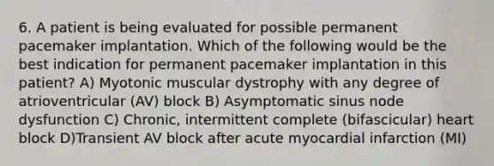 6. A patient is being evaluated for possible permanent pacemaker implantation. Which of the following would be the best indication for permanent pacemaker implantation in this patient? A) Myotonic muscular dystrophy with any degree of atrioventricular (AV) block B) Asymptomatic sinus node dysfunction C) Chronic, intermittent complete (bifascicular) heart block D)Transient AV block after acute myocardial infarction (MI)