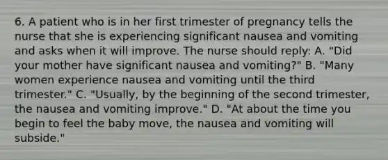 6. A patient who is in her first trimester of pregnancy tells the nurse that she is experiencing significant nausea and vomiting and asks when it will improve. The nurse should reply: A. "Did your mother have significant nausea and vomiting?" B. "Many women experience nausea and vomiting until the third trimester." C. "Usually, by the beginning of the second trimester, the nausea and vomiting improve." D. "At about the time you begin to feel the baby move, the nausea and vomiting will subside."