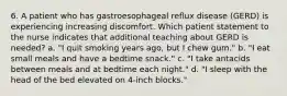 6. A patient who has gastroesophageal reflux disease (GERD) is experiencing increasing discomfort. Which patient statement to the nurse indicates that additional teaching about GERD is needed? a. "I quit smoking years ago, but I chew gum." b. "I eat small meals and have a bedtime snack." c. "I take antacids between meals and at bedtime each night." d. "I sleep with the head of the bed elevated on 4-inch blocks."