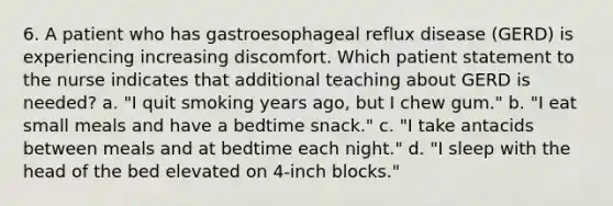 6. A patient who has gastroesophageal reflux disease (GERD) is experiencing increasing discomfort. Which patient statement to the nurse indicates that additional teaching about GERD is needed? a. "I quit smoking years ago, but I chew gum." b. "I eat small meals and have a bedtime snack." c. "I take antacids between meals and at bedtime each night." d. "I sleep with the head of the bed elevated on 4-inch blocks."