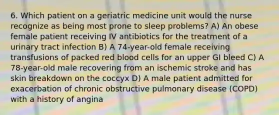 6. Which patient on a geriatric medicine unit would the nurse recognize as being most prone to sleep problems? A) An obese female patient receiving IV antibiotics for the treatment of a urinary tract infection B) A 74-year-old female receiving transfusions of packed red blood cells for an upper GI bleed C) A 78-year-old male recovering from an ischemic stroke and has skin breakdown on the coccyx D) A male patient admitted for exacerbation of chronic obstructive pulmonary disease (COPD) with a history of angina