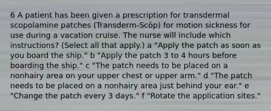 6 A patient has been given a prescription for transdermal scopolamine patches (Transderm-Scōp) for motion sickness for use during a vacation cruise. The nurse will include which instructions? (Select all that apply.) a "Apply the patch as soon as you board the ship." b "Apply the patch 3 to 4 hours before boarding the ship." c "The patch needs to be placed on a nonhairy area on your upper chest or upper arm." d "The patch needs to be placed on a nonhairy area just behind your ear." e "Change the patch every 3 days." f "Rotate the application sites."