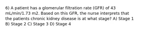 6) A patient has a glomerular filtration rate (GFR) of 43 mL/min/1.73 m2. Based on this GFR, the nurse interprets that the patients chronic kidney disease is at what stage? A) Stage 1 B) Stage 2 C) Stage 3 D) Stage 4