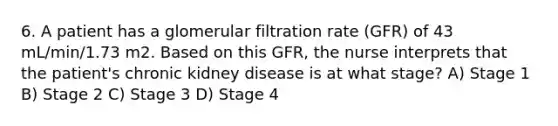 6. A patient has a glomerular filtration rate (GFR) of 43 mL/min/1.73 m2. Based on this GFR, the nurse interprets that the patient's chronic kidney disease is at what stage? A) Stage 1 B) Stage 2 C) Stage 3 D) Stage 4