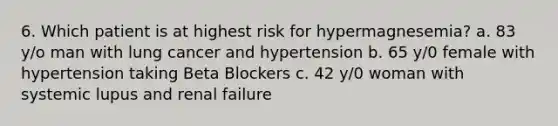 6. Which patient is at highest risk for hypermagnesemia? a. 83 y/o man with lung cancer and hypertension b. 65 y/0 female with hypertension taking Beta Blockers c. 42 y/0 woman with systemic lupus and renal failure