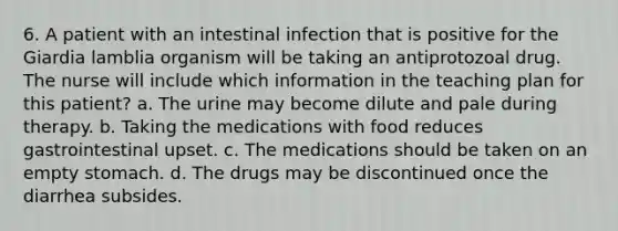 6. A patient with an intestinal infection that is positive for the Giardia lamblia organism will be taking an antiprotozoal drug. The nurse will include which information in the teaching plan for this patient? a. The urine may become dilute and pale during therapy. b. Taking the medications with food reduces gastrointestinal upset. c. The medications should be taken on an empty stomach. d. The drugs may be discontinued once the diarrhea subsides.