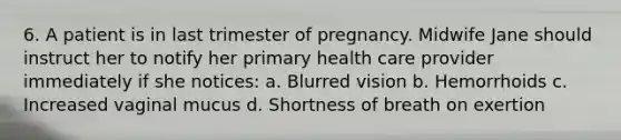 6. A patient is in last trimester of pregnancy. Midwife Jane should instruct her to notify her primary health care provider immediately if she notices: a. Blurred vision b. Hemorrhoids c. Increased vaginal mucus d. Shortness of breath on exertion