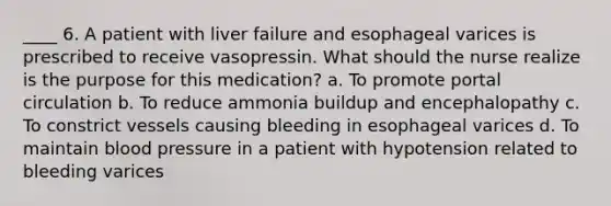 ____ 6. A patient with liver failure and esophageal varices is prescribed to receive vasopressin. What should the nurse realize is the purpose for this medication? a. To promote portal circulation b. To reduce ammonia buildup and encephalopathy c. To constrict vessels causing bleeding in esophageal varices d. To maintain blood pressure in a patient with hypotension related to bleeding varices