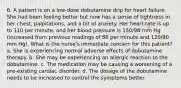 6. A patient is on a low-dose dobutamine drip for heart failure. She had been feeling better but now has a sense of tightness in her chest, palpitations, and a bit of anxiety. Her heart rate is up to 110 per minute, and her blood pressure is 150/98 mm Hg (increased from previous readings of 86 per minute and 120/80 mm Hg). What is the nurse's immediate concern for this patient? a. She is experiencing normal adverse effects of dobutamine therapy. b. She may be experiencing an allergic reaction to the dobutamine. c. The medication may be causing a worsening of a pre-existing cardiac disorder. d. The dosage of the dobutamine needs to be increased to control the symptoms better.