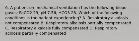 6. A patient on mechanical ventilation has the following blood gases: PaCO2 29, pH 7.56, HCO3 23. Which of the following conditions is the patient experiencing? A. Respiratory alkalosis not compensated B. Respiratory alkalosis partially compensated C. Respiratory alkalosis fully compensated D. Respiratory acidosis partially compensated