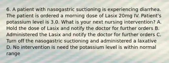 6. A patient with nasogastric suctioning is experiencing diarrhea. The patient is ordered a morning dose of Lasix 20mg IV. Patient's potassium level is 3.0. What is your next nursing intervention? A. Hold the dose of Lasix and notify the doctor for further orders B. Administered the Lasix and notify the doctor for further orders C. Turn off the nasogastric suctioning and administered a laxative D. No intervention is need the potassium level is within normal range