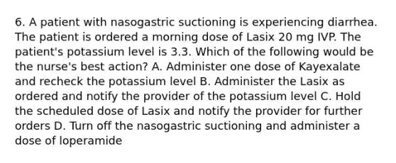 6. A patient with nasogastric suctioning is experiencing diarrhea. The patient is ordered a morning dose of Lasix 20 mg IVP. The patient's potassium level is 3.3. Which of the following would be the nurse's best action? A. Administer one dose of Kayexalate and recheck the potassium level B. Administer the Lasix as ordered and notify the provider of the potassium level C. Hold the scheduled dose of Lasix and notify the provider for further orders D. Turn off the nasogastric suctioning and administer a dose of loperamide