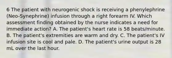 6 The patient with neurogenic shock is receiving a phenylephrine (Neo-Synephrine) infusion through a right forearm IV. Which assessment finding obtained by the nurse indicates a need for immediate action? A. The patient's heart rate is 58 beats/minute. B. The patient's extremities are warm and dry. C. The patient's IV infusion site is cool and pale. D. The patient's urine output is 28 mL over the last hour.