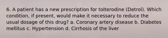 6. A patient has a new prescription for tolterodine (Detrol). Which condition, if present, would make it necessary to reduce the usual dosage of this drug? a. Coronary artery disease b. Diabetes mellitus c. Hypertension d. Cirrhosis of the liver