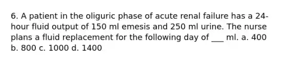 6. A patient in the oliguric phase of acute renal failure has a 24-hour fluid output of 150 ml emesis and 250 ml urine. The nurse plans a fluid replacement for the following day of ___ ml. a. 400 b. 800 c. 1000 d. 1400