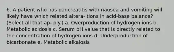 6. A patient who has pancreatitis with nausea and vomiting will likely have which related altera- tions in acid-base balance? (Select all that ap- ply.) a. Overproduction of hydrogen ions b. Metabolic acidosis c. Serum pH value that is directly related to the concentration of hydrogen ions d. Underproduction of bicarbonate e. Metabolic alkalosis