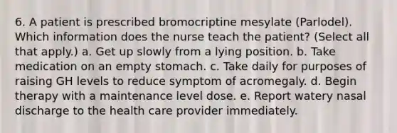 6. A patient is prescribed bromocriptine mesylate (Parlodel). Which information does the nurse teach the patient? (Select all that apply.) a. Get up slowly from a lying position. b. Take medication on an empty stomach. c. Take daily for purposes of raising GH levels to reduce symptom of acromegaly. d. Begin therapy with a maintenance level dose. e. Report watery nasal discharge to the health care provider immediately.