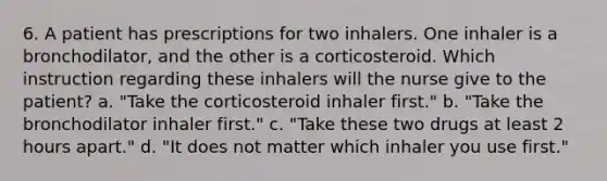 6. A patient has prescriptions for two inhalers. One inhaler is a bronchodilator, and the other is a corticosteroid. Which instruction regarding these inhalers will the nurse give to the patient? a. "Take the corticosteroid inhaler first." b. "Take the bronchodilator inhaler first." c. "Take these two drugs at least 2 hours apart." d. "It does not matter which inhaler you use first."