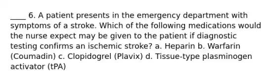 ____ 6. A patient presents in the emergency department with symptoms of a stroke. Which of the following medications would the nurse expect may be given to the patient if diagnostic testing confirms an ischemic stroke? a. Heparin b. Warfarin (Coumadin) c. Clopidogrel (Plavix) d. Tissue-type plasminogen activator (tPA)