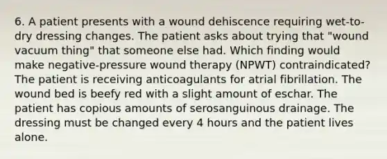 6. A patient presents with a wound dehiscence requiring wet-to-dry dressing changes. The patient asks about trying that "wound vacuum thing" that someone else had. Which finding would make negative-pressure wound therapy (NPWT) contraindicated? The patient is receiving anticoagulants for atrial fibrillation. The wound bed is beefy red with a slight amount of eschar. The patient has copious amounts of serosanguinous drainage. The dressing must be changed every 4 hours and the patient lives alone.