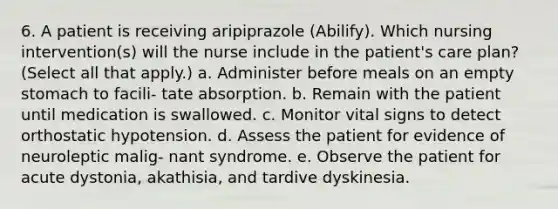 6. A patient is receiving aripiprazole (Abilify). Which nursing intervention(s) will the nurse include in the patient's care plan? (Select all that apply.) a. Administer before meals on an empty stomach to facili- tate absorption. b. Remain with the patient until medication is swallowed. c. Monitor vital signs to detect orthostatic hypotension. d. Assess the patient for evidence of neuroleptic malig- nant syndrome. e. Observe the patient for acute dystonia, akathisia, and tardive dyskinesia.